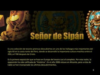 Es una colección de tesoros preincas descubiertos en uno de los hallazgos más importantes del
siglo XX en la costa norte del Perú, donde se desarrolló la importante cultura mochica entre el
200 y el 700 después de Cristo.

Es la primera exposición que se hace en Europa del tesoro casi al completo. Por esta razón, la
exposición ha sido calificada de "histórica". En el año 2006 estuvo en Alicante, pero a ésta de
Cádiz se han incorporado los últimos descubrimientos.

                                                                                                  6
 