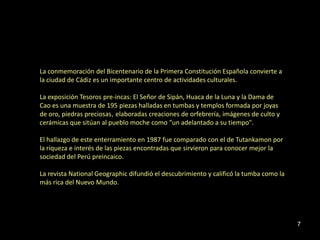 La conmemoración del Bicentenario de la Primera Constitución Española convierte a
la ciudad de Cádiz es un importante centro de actividades culturales.

La exposición Tesoros pre-incas: El Señor de Sipán, Huaca de la Luna y la Dama de
Cao es una muestra de 195 piezas halladas en tumbas y templos formada por joyas
de oro, piedras preciosas, elaboradas creaciones de orfebrería, imágenes de culto y
cerámicas que sitúan al pueblo moche como "un adelantado a su tiempo".

El hallazgo de este enterramiento en 1987 fue comparado con el de Tutankamon por
la riqueza e interés de las piezas encontradas que sirvieron para conocer mejor la
sociedad del Perú preincaico.

La revista National Geographic difundió el descubrimiento y calificó la tumba como la
más rica del Nuevo Mundo.




                                                                                        7
 