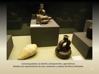 Caracola grabada con diseños antropomorfos y geométricos.
Botellas con representación de aves, serpientes y cabezas de felinos estilizadas.
                                                                                    79
 
