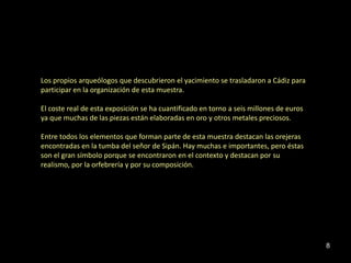 Los propios arqueólogos que descubrieron el yacimiento se trasladaron a Cádiz para
participar en la organización de esta muestra.

El coste real de esta exposición se ha cuantificado en torno a seis millones de euros
ya que muchas de las piezas están elaboradas en oro y otros metales preciosos.

Entre todos los elementos que forman parte de esta muestra destacan las orejeras
encontradas en la tumba del señor de Sipán. Hay muchas e importantes, pero éstas
son el gran símbolo porque se encontraron en el contexto y destacan por su
realismo, por la orfebrería y por su composición.




                                                                                        8
 