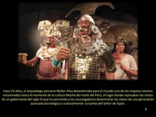Hace 25 años, el arqueólogo peruano Walter Alva desenterraba para el mundo uno de los mayores tesoros
 encontrados hasta el momento de la cultura Moche del norte del Perú, el lugar donde reposaban los restos
de un gobernante del siglo III que ha permitido a los investigadores desentrañar las claves de una generación
                    avanzada tecnológica y culturalmente: la tumba del Señor de Sipán.
                                                                                                      9
 