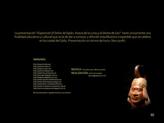 La presentación “Exposición El Señor de Sipán, Huaca de la Luna y la Dama de Cao” tiene únicamente una
finalidad educativa y cultural que es la de dar a conocer y difundir esta Muestra irrepetible que se celebra
                   en la ciudad de Cádiz. Presentación sin ánimo de lucro. Non profit.




              IMÁGENES:
              http://www.fundib.org
              http://spanish.news.cn
              http://www.el-peru.net
              http://spanish.alibaba.com
                                                                 MÚSICA: El cóndor pasa. Música andina.
              http://www.focusonwomen.es                         REALIZACIÓN: Emilio Fernández
              http://chusay2.blogspot.com.es                                       eferna@telefonica.net.
              http://daguab.blogspot.com.es/
              http://www.laaventuradelahistoria.es
              http://www.historiayarqueologia.com
              http://www.flickr.com/photos/ferlomu
              http://www.fundacionmuseoamano.org.pe
              http://losrinconesdemaria.blogspot.com.es

              Mi reconocimiento y agradecimiento a sus autores




                                                                                                            92
 