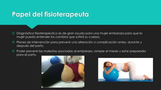 Papel del fisioterapeuta
 Diagnóstico fisioterapéutico es de gran ayuda para una mujer embaraza para que la
mujer pueda entender los cambios que sufrirá su cuerpo.
 Planes de intervención para prevenir una alteración o complicación antes, durante y
después del parto.
 Poder prevenir las molestias asociadas al embarazo, romper el miedo y estar preparada
para el parto.

 