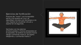 Ejercicios de Tonificación
Postura de “moro” con la espalda
recta y los brazos en cruz, se
describen círculos con los brazos a la
vez. Inspirar en el primer círculo y
espirar en el segundo.
Sentada con las piernas
entrecruzadas y manos enlazadas en
la espalda. Se estiran los brazos hacia
abajo contando hasta 6. Se espira
relajando y contando hasta 3

 