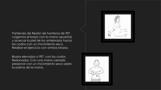 Partiendo de flexión de hombros de 90º,
cogemos el brazo con la mano opuesta)
y acercar la piel de los antebrazos hacia
los codos con un movimiento seco.
Realizar el ejercicio con ambos brazos.
Brazos elevados a 90º, con los codos
flexionados. Con una mano cerrada
presionar con un movimiento seco sobre
la palma de la mano.

 