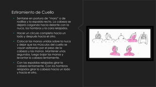 Estiramiento de Cuello
• Sentarse en postura de “moro” o de
rodillas y la espalda recta. La cabeza se
dejará colgando hacia delante con la
nuca, los hombros y la cara relajados.

• Hacer un círculo completo hacia un
lado y después hacia el otro.
• Colocar las manos unidas sobre la nuca
y dejar que los músculos del cuello se
vayan estirando por el peso de la
cabeza y las manos .Mantener unos
segundos, luego bajar las manos y
levantar la cabeza lentamente.
• Con las espaldas relajadas girar la
cabeza lentamente. Con los hombros
relajados girar la cabeza hacia un lado
y hacia el otro.

 