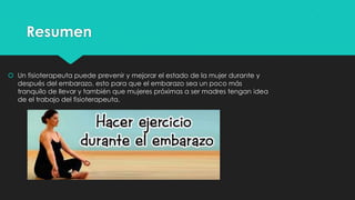 Resumen
 Un fisioterapeuta puede prevenir y mejorar el estado de la mujer durante y
después del embarazo, esto para que el embarazo sea un poco más
tranquilo de llevar y también que mujeres próximas a ser madres tengan idea
de el trabajo del fisioterapeuta.

 