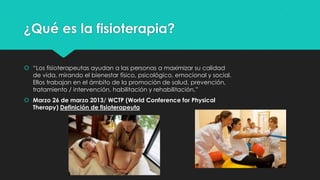 ¿Qué es la fisioterapia?
 “Los fisioterapeutas ayudan a las personas a maximizar su calidad
de vida, mirando el bienestar físico, psicológico, emocional y social.
Ellos trabajan en el ámbito de la promoción de salud, prevención,
tratamiento / intervención, habilitación y rehabilitación.”
 Marzo 26 de marzo 2013/ WCTP (World Conference for Physical
Therapy) Definición de fisioterapeuta

 
