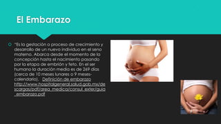 El Embarazo
 “Es la gestación o proceso de crecimiento y
desarrollo de un nuevo individuo en el seno
materno. Abarca desde el momento de la
concepción hasta el nacimiento pasando
por la etapa de embrión y feto. En el ser
humano la duración media es de 269 días
(cerca de 10 meses lunares o 9 mesescalendario). Definición de embarazo
http://www.hospitalgeneral.salud.gob.mx/de
scargas/pdf/area_medica/consul_exter/guia
_embarazo.pdf

 