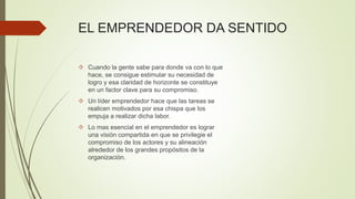 EL EMPRENDEDOR DA SENTIDO
 Cuando la gente sabe para donde va con lo que
hace, se consigue estimular su necesidad de
logro y esa claridad de horizonte se constituye
en un factor clave para su compromiso.
 Un líder emprendedor hace que las tareas se
realicen motivados por esa chispa que los
empuja a realizar dicha labor.
 Lo mas esencial en el emprendedor es lograr
una visión compartida en que se privilegie el
compromiso de los actores y su alineación
alrededor de los grandes propósitos de la
organización.
 