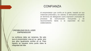 CONFIANZA
el emprendedor que confía en la gente, basado en sus
creencias profundas y en valores, lo demuestra actuando
en términos de delegación como expresión avanzada de
procesos de comunicación incluyentes y de
reconocimiento tácito a la capacidad de sus
colaboradores.
CREDIBILIDAD EN EL LIDER
EMPRENDEDOR
La confianza debe ser reciproca. No solo
que el emprendedor crea en su gente, sino
que ellos Igualmente confíen en el. Para
lograrlo se requiere como punto clave la
integridad del líder
 