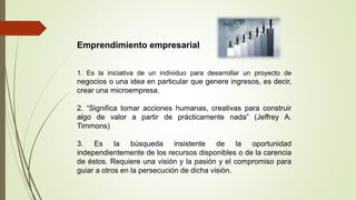 Emprendimiento empresarial
1. Es la iniciativa de un individuo para desarrollar un proyecto de
negocios o una idea en particular que genere ingresos, es decir,
crear una microempresa.
2. “Significa tomar acciones humanas, creativas para construir
algo de valor a partir de prácticamente nada” (Jeffrey A.
Timmons)
3. Es la búsqueda insistente de la oportunidad
independientemente de los recursos disponibles o de la carencia
de éstos. Requiere una visión y la pasión y el compromiso para
guiar a otros en la persecución de dicha visión.
 