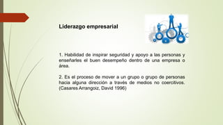 Liderazgo empresarial
1. Habilidad de inspirar seguridad y apoyo a las personas y
enseñarles el buen desempeño dentro de una empresa o
área.
2. Es el proceso de mover a un grupo o grupo de personas
hacia alguna dirección a través de medios no coercitivos.
(Casares Arrangoiz, David 1996)
 