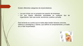 Existen diferentes categorias de emprendedores:
• Los que inician con un proyecto de creación de empresas
• Los que lideran diferentes actividades en cualquier tipo de
organización, bien sea social, económica, publica o privada.
Esto teniendo en cuenta que en todas ellas existen factores comunes,
relativos a paradigmas y valores, que definen el comportamiento y el estilo
de un líder emprendedor.
 