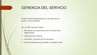 GERENCIA DEL SERVICIO
el líder fundamental debe ser un servidor de su
gente y de sus clientes
ser un líder servidor implica
 demostrar su compromiso con la misión de la
organización
 mejoramiento continuo
 suministro oportuno de los recursos
 toma de decisiones que facilite el trabajo diario
 