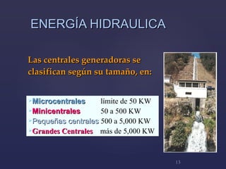 ENERGÍA HIDRAULICA L as centrales generadoras  se clasifican  según su tamaño, en:  M icrocentrales     límite de 50 KW Mi nicentrales   50 a 500 KW   P equeñas centrales   500 a 5,000 KW Grandes Centrales  más de 5,000 KW 