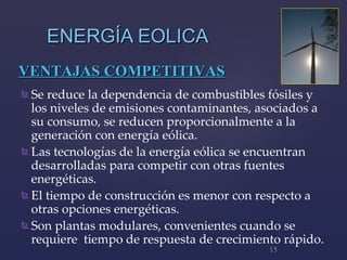 ENERGÍA EOLICA Se reduce la dependencia de combustibles fósiles  y l os niveles de emisiones contaminantes, asociados a  su  consumo ,  se reducen proporcional mente  a la generación con energía eólica.  Las tecnologías de la energía eólica se encuentran desarrolladas para competir con otras fuentes energéticas.   El tiempo de construcción es menor con respecto a otras opciones energéticas.  Son  plantas modulares, convenientes cuando se requiere  tiempo de respuesta de crecimiento rápido.  V ENTAJAS COMPETITIVAS 