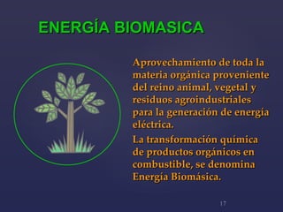 Aprovechamiento de toda la materia orgánica proveniente del reino animal, vegetal y residuos agroindustriales para la generación de energía eléctrica.  La transformación química de productos orgánicos en combustible, se denomina Energía Biomásica.   ENERGÍA BIOMASICA 