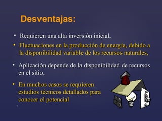Desventajas : Requieren  una  alta inversión inicial , En muchos casos se requiere n  estudios técnicos detallados para conocer el potencial Fluctuaciones en la producción de energía, debido a la disponibilidad variable de los recursos naturales , Aplicación depende de la disponibilidad de recursos en el sitio , 