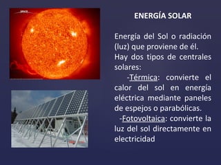 ENERGÍA SOLAR Energía  del  Sol  o  radiación (luz)  que proviene de él.  Hay dos tipos de centrales solares : - Térmica : convierte el calor del sol en energía eléctrica mediante paneles de espejos o parabólicas. - Fotovoltaica : convierte la luz del sol directamente en electricidad 