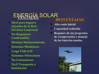 ENERGÍA SOLAR VENTAJAS: Ideal para lugares alejados de la Red Eléctrica Comercial No Requieren Combustible Mínimo Mantenimiento Sistemas Modulares Larga Vida Util Sistemas Silenciosos No Contaminan Fácil Transporte e Instalación DESVENTAJAS: Alto costo inicial Capacidad reducida Requiere de un programa de recuperación y manejo de las baterías usadas 