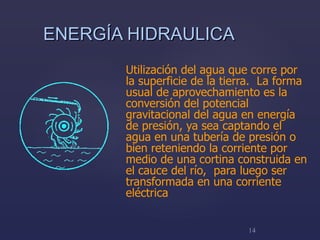 ENERGÍA HIDRAULICA Utilización del agua que corre por la superficie de la tierra.  La forma usual de aprovechamiento es la conversión del potencial gravitacional del agua en energía de presión, ya sea captando el agua en una tubería de presión o bien reteniendo la corriente por medio de una cortina construida en el cauce del río,  para luego ser transformada en una corriente  eléctrica 
