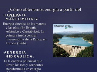¿Cómo obtenemos energía a partir del agua?    ENERGIA MAREOMOTRIZ : Energía  cinética de las mareas y las olas.  (En España, Atlántico y Cantábrico).  La primera  fue  la central mareomotriz de la Rance, en   Francia  (1966).      ENERGIA HIDRÁULICA : Es la energía potencial que llevan los ríos y corrientes transformada en energía eléctrica mediante turbinas . 