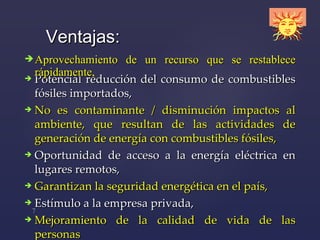 P otencial   reducción del   consumo   de combustibles fósiles  importados, No es contaminante / disminución  impactos al ambiente ,  que resultan de las actividades  de  generación   de energía  con combustibles fósiles, Oportunidad de acceso a la energía eléctrica en lugares remotos, Garantizan la seguridad energética en el país, Estímulo a la empresa privada,  Mejoramiento de la calidad de vida de las personas Ventajas: Aprovechamiento de un recurso que se restablece rápidamente, 