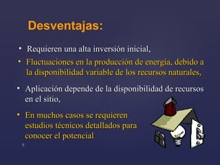 Desventajas : Requieren  una  alta inversión inicial , En muchos casos se requiere n  estudios técnicos detallados para conocer el potencial Fluctuaciones en la producción de energía, debido a la disponibilidad variable de los recursos naturales , Aplicación depende de la disponibilidad de recursos en el sitio , 