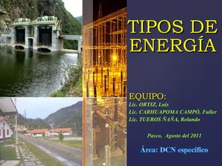 TIPOS DE ENERGÍA Lic. ORTIZ, Luis  Lic. CARHUAPOMA CAMPÓ, Fuller  Lic. TUEROS ÑAÑA, Rolando EQUIPO: Pasco,  Agosto del 2011 
