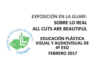 EXPOSICIÓN EN LA GUARI:
SOBRE LO REAL
ALL CUTS ARE BEAUTIFUL
EDUCACIÓN PLÁSTICA
VISUAL Y AUDIOVISUAL DE
4º ESO
FEBRERO 2017
 