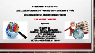 INSTITUTO POLITÉCNICO NACIONAL
ESCUELA SUPERIOR DE COMERCIO Y ADMINISTRACIÓN UNIDAD SANTO TOMÁS
UNIDAD DE APRENDIZAJE: SEMINARIO DE INVESTIGACIÓN
TEMA: MUESTRA Y MUESTREO
EQUIPO #1
INTEGRANTES:
-HUERTA SÁNCHEZ JESSICA RUBÍ
-MALDONADO HERNÁNDEZ IVAN ALEJANDRO
-REYES SANTOS ÁNGEL
-RIVERA BALCAZAR IVONNE
-ROSARIO BAUTISTA YESSICA
-VICTORIANO RODRÍGUEZ LUIS ENRIQUE
 