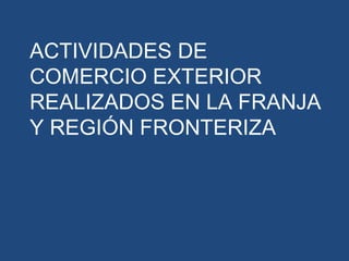 ACTIVIDADES DE
COMERCIO EXTERIOR
REALIZADOS EN LA FRANJA
Y REGIÓN FRONTERIZA
 