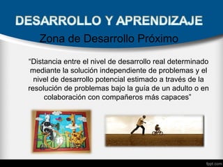 Zona de Desarrollo Próximo
“Distancia entre el nivel de desarrollo real determinado
mediante la solución independiente de problemas y el
nivel de desarrollo potencial estimado a través de la
resolución de problemas bajo la guía de un adulto o en
colaboración con compañeros más capaces”
 