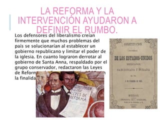 LA REFORMA Y LA
INTERVENCIÓN AYUDARON A
DEFINIR EL RUMBO.Los defensores del liberalismo creían
firmemente que muchos problemas del
país se solucionarían al establecer un
gobierno republicano y limitar el poder de
la iglesia. En cuanto lograron derrotar al
gobierno de Santa Anna, respaldado por el
grupo conservador, redactaron las Leyes
de Reforma y la Constitución de 1857 con
la finalidad de fortalecer al Estado.
 