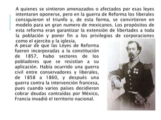A quienes se sintieron amenazados o afectados por esas leyes
intentaron oponerse, pero en la guerra de Reforma los liberales
consiguieron el triunfo y, de esta forma, se convirtieron en
modelo para un gran numero de mexicanos. Los propósitos de
esta reforma eran garantizar la extensión de libertades a toda
la población y poner fin a los privilegios de corporaciones
como el ejercito y la iglesia.
A pesar de que las Leyes de Reforma
fueron incorporadas a la constitución
de 1857, hubo sectores de los
pobladores que se resistían a su
aplicación. Había ocurrido una guerra
civil entre conservadores y liberales,
de 1858 a 1860, y después una
guerra contra la intervención francesa,
pues cuando varios países decidieron
cobrar deudas contraídas por México,
Francia invadió el territorio nacional.
 