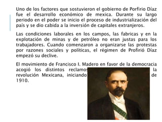 Uno de los factores que sostuvieron el gobierno de Porfirio Díaz
fue el desarrollo económico de mexica. Durante su largo
periodo en el poder se inicio el proceso de industrialización del
país y se dio cabida a la inversión de capitales extranjeros.
Las condiciones laborales en los campos, las fabricas y en la
explotación de minas y de petróleo no eran justas para los
trabajadores. Cuando comenzaron a organizarse las protestas
por razones sociales y políticas, el régimen de Profirió Díaz
empezó su declive.
El movimiento de Francisco I. Madero en favor de la democracia
acogió los distintos reclamos que se expresaron en la
revolución Mexicana, iniciando por la ciudad de puebla de
1910.
 