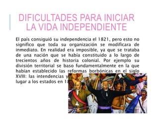 DIFICULTADES PARA INICIAR
LA VIDA INDEPENDIENTE
El país consiguió su independencia el 1821, pero esto no
significo que toda su organización se modificara de
inmediato. En realidad era imposible, ya que se trataba
de una nación que se había constituido a lo largo de
trecientos años de historia colonial. Por ejemplo su
división territorial se baso fundamentalmente en la que
habían establecido las reformas borbónicas en el siglo
XVIII: las intendencias y los gobiernos coloniales dieron
lugar a los estados en 1824.
 