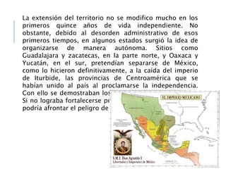 La extensión del territorio no se modifico mucho en los
primeros quince años de vida independiente. No
obstante, debido al desorden administrativo de esos
primeros tiempos, en algunos estados surgió la idea de
organizarse de manera autónoma. Sitios como
Guadalajara y zacatecas, en la parte norte, y Oaxaca y
Yucatán, en el sur, pretendían separarse de México,
como lo hicieron definitivamente, a la caída del imperio
de Iturbide, las provincias de Centroamérica que se
habían unido al país al proclamarse la independencia.
Con ello se demostraban los riesgos que corrían el país.
Si no lograba fortalecerse política y económicamente, no
podría afrontar el peligro de la desintegración territorial.
 