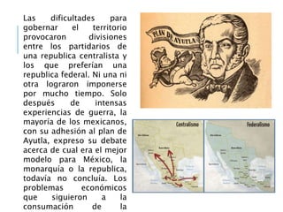 Las dificultades para
gobernar el territorio
provocaron divisiones
entre los partidarios de
una republica centralista y
los que preferían una
republica federal. Ni una ni
otra lograron imponerse
por mucho tiempo. Solo
después de intensas
experiencias de guerra, la
mayoría de los mexicanos,
con su adhesión al plan de
Ayutla, expreso su debate
acerca de cual era el mejor
modelo para México, la
monarquía o la republica,
todavía no concluía. Los
problemas económicos
que siguieron a la
consumación de la
 