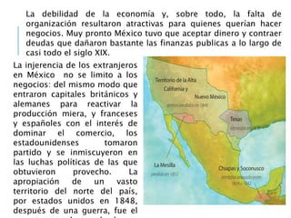 La debilidad de la economía y, sobre todo, la falta de
organización resultaron atractivas para quienes querían hacer
negocios. Muy pronto México tuvo que aceptar dinero y contraer
deudas que dañaron bastante las finanzas publicas a lo largo de
casi todo el siglo XIX.
La injerencia de los extranjeros
en México no se limito a los
negocios: del mismo modo que
entraron capitales británicos y
alemanes para reactivar la
producción miera, y franceses
y españoles con el interés de
dominar el comercio, los
estadounidenses tomaron
partido y se inmiscuyeron en
las luchas políticas de las que
obtuvieron provecho. La
apropiación de un vasto
territorio del norte del país,
por estados unidos en 1848,
después de una guerra, fue el
 