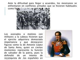 Ante la dificultad para llegar a acuerdos, los mexicanos se
enfrentaron en conflictos armados que se hicieron habituales
como formula para tomar el poder.
Los asonados o motines con
militares a la cabeza hicieron que
el ejercito adquiriera demasiada
importancia y que destacaron
figuras como la de Antonio López
de Santa Anna, quien en ciertos
momentos represento la función
de salvador de la patria, pues la
defendió de un intento de
reconquista de .los españoles en
 