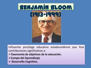 Benjamín Bloom
           (1913-1999)




Influyente psicólogo educativo estadounidense que hizo
contribuciones significativas a:
Taxonomía de objetivos de la educación.
Campo del Aprendizaje
 Desarrollo Cognitivo.
 
