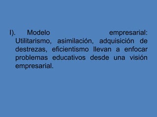 I).     Modelo                   empresarial:
   Utilitarismo, asimilación, adquisición de
   destrezas, eficientismo llevan a enfocar
   problemas educativos desde una visión
   empresarial.
 