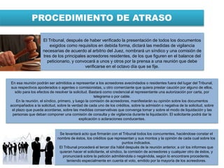 PROCEDIMIENTO DE ATRASO
En esa reunión podrán ser admitidos a representar a los acreedores avecindados o residentes fuera del lugar del Tribunal,
sus respectivos apoderados o agentes o comisionistas, u otro comerciante que quiera prestar caución por alguno de ellos,
sólo para los efectos de resolver la solicitud. Bastará como credencial al representante una autorización por carta, por
telegrama o por cable.
En la reunión, el síndico, primero, y luego la comisión de acreedores, manifestarán su opinión sobre los documentos
acompañados a la solicitud, sobre la verdad de cada uno de los créditos, sobre la admisión o negativa de la solicitud, sobre
el plazo que pueda acordarse, sobre las medidas conservativas que convenga tomar y sobre el modo de liquidación y las
personas que deban componer una comisión de consulta y de vigilancia durante la liquidación. El solicitante podrá dar la
explicación o aclaraciones conducentes.
Se levantará acto que firmarán con el Tribunal todos los concurrentes, haciéndose constar el
nombre de éstos, los créditos que representan y sus montos y la opinión de cada cual sobre los
puntos indicados.
El Tribunal procederá el tercer día hábil después de la reunión anterior, a oír los informes que
quieran hacer el solicitante, el síndico, la comisión de acreedores y cualquier otro de éstos, y
pronunciará sobre la petición admitiéndola o negándola, según lo encontrare procedente,
teniendo especialmente en cuenta el voto, emitido por la mayoría de los acreedores.
El Tribunal, después de haber verificado la presentación de todos los documentos
exigidos como requisitos en debida forma, dictará las medidas de vigilancia
necesarias de acuerdo al arbitrio del Juez, nombrará un síndico y una comisión de
tres de los principales acreedores residentes, de los que figuren en el balance del
peticionario, y convocará a unos y otros por la prensa a una reunión que debe
verificarse en el octavo día que se fije.
 
