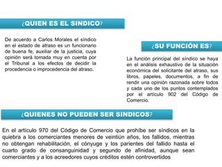 ¿QUIEN ES EL SINDICO?
De acuerdo a Carlos Morales el síndico
en el estado de atraso es un funcionario
de buena fe, auxiliar de la justicia, cuya
opinión será tomada muy en cuenta por
el Tribunal a los efectos de decidir la
procedencia o improcedencia del atraso.
¿SU FUNCIÓN ES?
La función principal del síndico se haya
en el análisis exhaustivo de la situación
económica del solicitante del atraso, sus
libros, papeles, documentos, a fin de
rendir una opinión razonada sobre todos
y cada uno de los puntos contemplados
por el artículo 902 del Código de
Comercio.
¿QUIENES NO PUEDEN SER SINDICOS?
En el artículo 970 del Código de Comercio que prohíbe ser síndicos en la
quiebra a los comerciantes menores de veintiún años, los fallidos, mientras
no obtengan rehabilitación, el cónyuge y los parientes del fallido hasta el
cuarto grado de consanguinidad y segundo de afinidad, aunque sean
comerciantes y a los acreedores cuyos créditos estén controvertidos
 