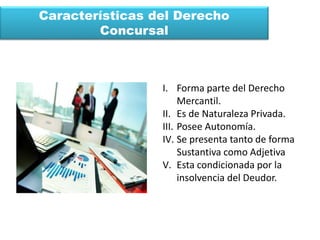 Características del Derecho
Concursal
I. Forma parte del Derecho
Mercantil.
II. Es de Naturaleza Privada.
III. Posee Autonomía.
IV. Se presenta tanto de forma
Sustantiva como Adjetiva
V. Esta condicionada por la
insolvencia del Deudor.
 