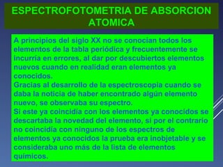 ESPECTROFOTOMETRIA DE ABSORCION
ATOMICA
A principios del siglo XX no se conocían todos los
elementos de la tabla periódica y frecuentemente se
incurría en errores, al dar por descubiertos elementos
nuevos cuando en realidad eran elementos ya
conocidos.
Gracias al desarrollo de la espectroscopia cuando se
daba la noticia de haber encontrado algún elemento
nuevo, se observaba su espectro.
Si este ya coincidía con los elementos ya conocidos se
descartaba la novedad del elemento, si por el contrario
no coincidía con ninguno de los espectros de
elementos ya conocidos la prueba era inobjetable y se
consideraba uno más de la lista de elementos
químicos.

 