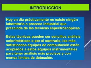 INTRODUCCIÓN
Hoy en día prácticamente no existe ningún
laboratorio o proceso industrial que
prescinda de las técnicas espectroscópicas.
Estas técnicas pueden ser sencillos análisis
colorimétricos o por el contrario, los más
sofisticados equipos de computación están
acoplados a estos equipos instrumentales
para tener análisis más precisos y con
menos límites de detección.

 