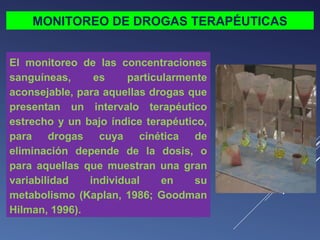 MONITOREO DE DROGAS TERAPÉUTICAS
El monitoreo de las concentraciones
sanguíneas,
es
particularmente
aconsejable, para aquellas drogas que
presentan un intervalo terapéutico
estrecho y un bajo índice terapéutico,
para drogas cuya cinética de
eliminación depende de la dosis, o
para aquellas que muestran una gran
variabilidad
individual
en
su
metabolismo (Kaplan, 1986; Goodman
Hilman, 1996).

 